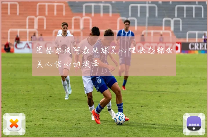 图赫尔谈阿森纳球员心理状态称会关心伤心的埃泽