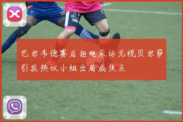 巴尔韦德赛后拒绝采访无视贝尔萨引发热议小组出局成焦点