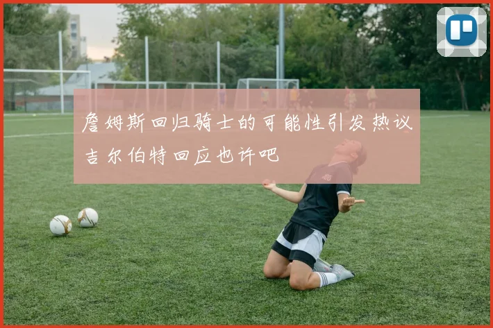 詹姆斯回归骑士的可能性引发热议吉尔伯特回应也许吧