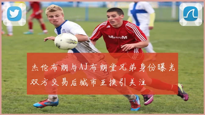 杰伦布朗与AJ布朗堂兄弟身份曝光双方交易后城市互换引关注