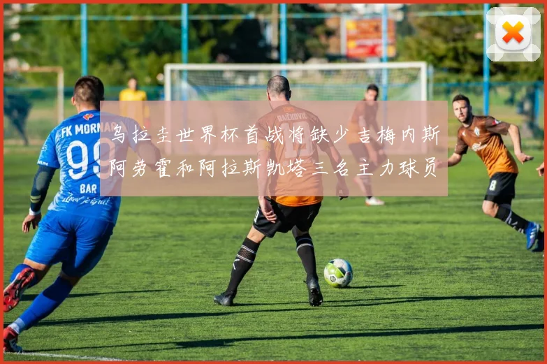 乌拉圭世界杯首战将缺少吉梅内斯阿劳霍和阿拉斯凯塔三名主力球员