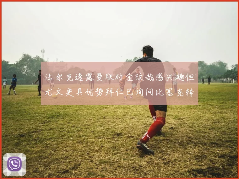 法尔克透露曼联对金玟哉感兴趣但尤文更具优势拜仁已询问比塞克转会情况