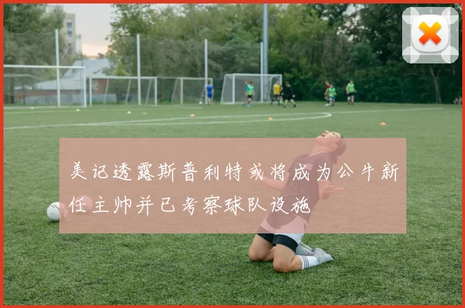 美记透露斯普利特或将成为公牛新任主帅并已考察球队设施