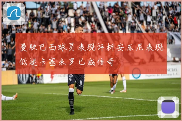 曼联巴西球员表现评析安东尼表现低迷卡塞米罗已成传奇