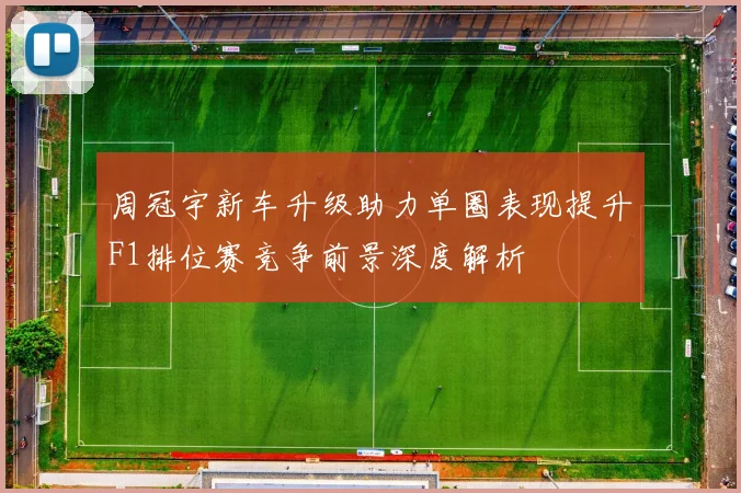 周冠宇新车升级助力单圈表现提升F1排位赛竞争前景深度解析