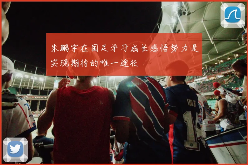 朱鹏宇在国足学习成长感悟努力是实现期待的唯一途径