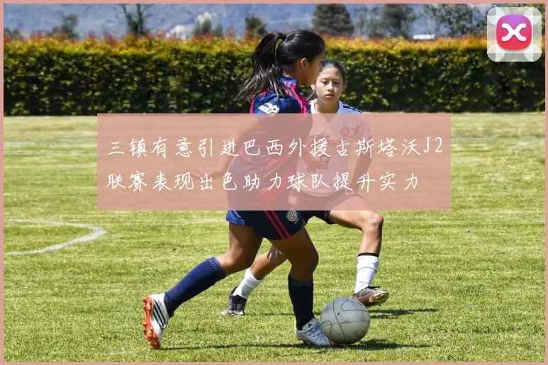 三镇有意引进巴西外援古斯塔沃J2联赛表现出色助力球队提升实力