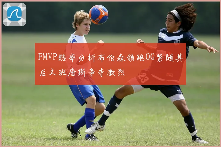 FMVP赔率分析布伦森领跑OG紧随其后文班唐斯争夺激烈