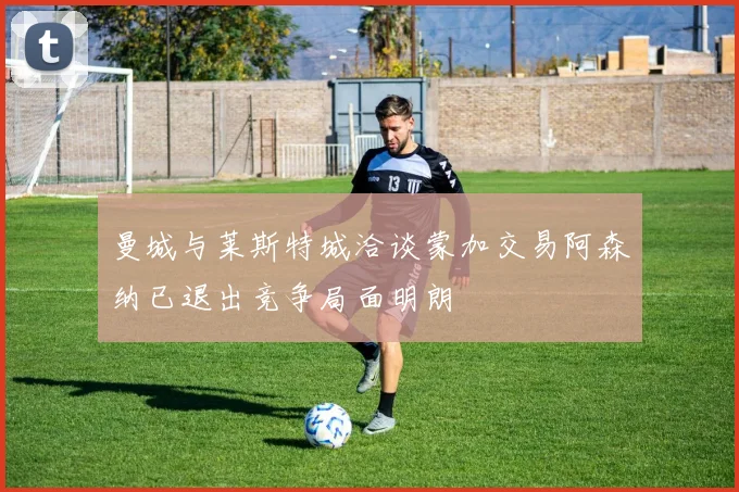 曼城与莱斯特城洽谈蒙加交易阿森纳已退出竞争局面明朗