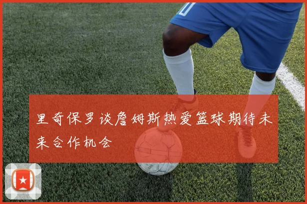 里奇保罗谈詹姆斯热爱篮球期待未来合作机会