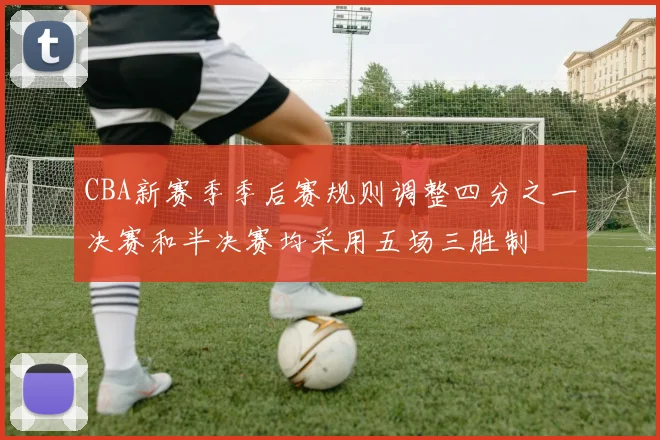 CBA新赛季季后赛规则调整四分之一决赛和半决赛均采用五场三胜制