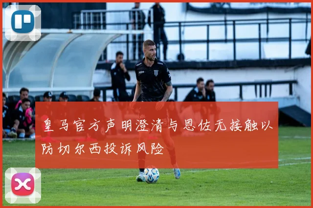 皇马官方声明澄清与恩佐无接触以防切尔西投诉风险